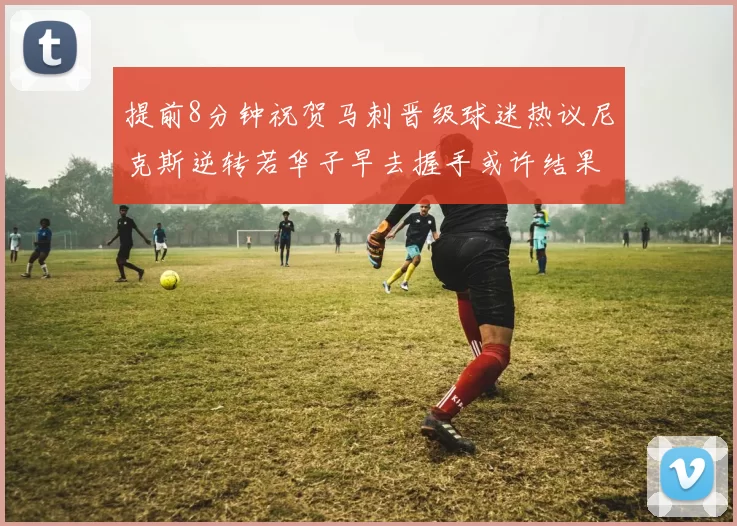 提前8分钟祝贺马刺晋级球迷热议尼克斯逆转若华子早去握手或许结果不同