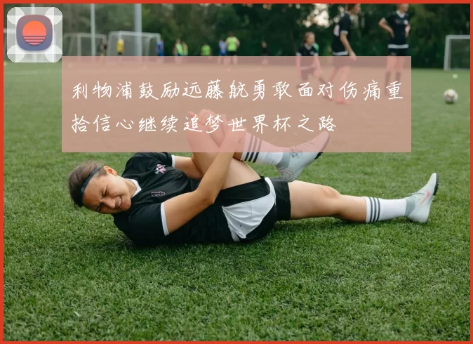 利物浦鼓励远藤航勇敢面对伤痛重拾信心继续追梦世界杯之路