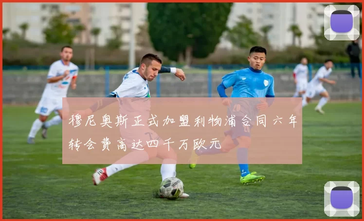 穆尼奥斯正式加盟利物浦合同六年转会费高达四千万欧元