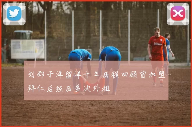 刘邵子洋留洋十年历程回顾曾加盟拜仁后经历多次外租