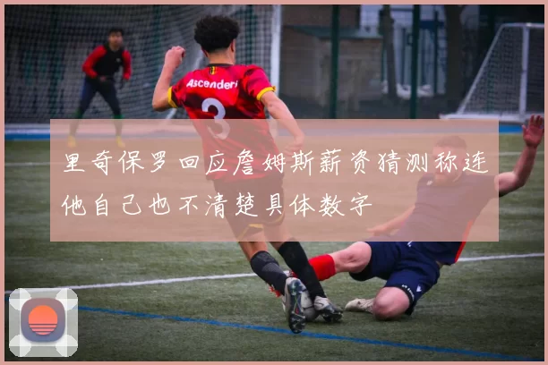 里奇保罗回应詹姆斯薪资猜测称连他自己也不清楚具体数字