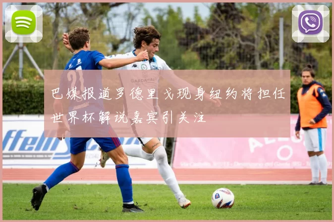 巴媒报道罗德里戈现身纽约将担任世界杯解说嘉宾引关注