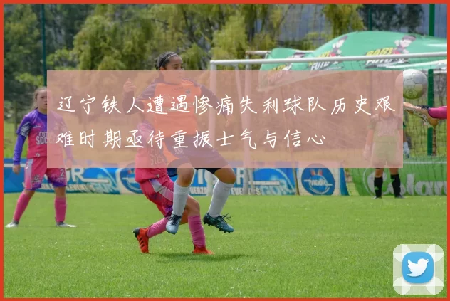 辽宁铁人遭遇惨痛失利球队历史艰难时期亟待重振士气与信心