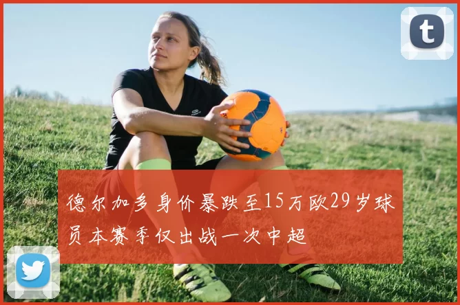 德尔加多身价暴跌至15万欧29岁球员本赛季仅出战一次中超