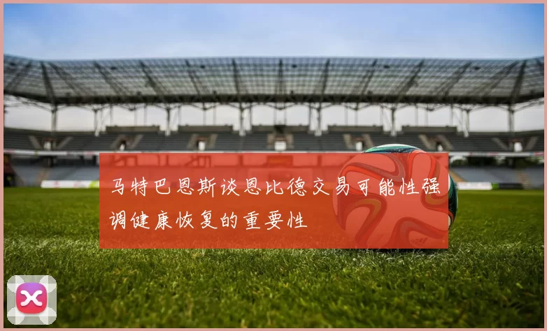 马特巴恩斯谈恩比德交易可能性强调健康恢复的重要性