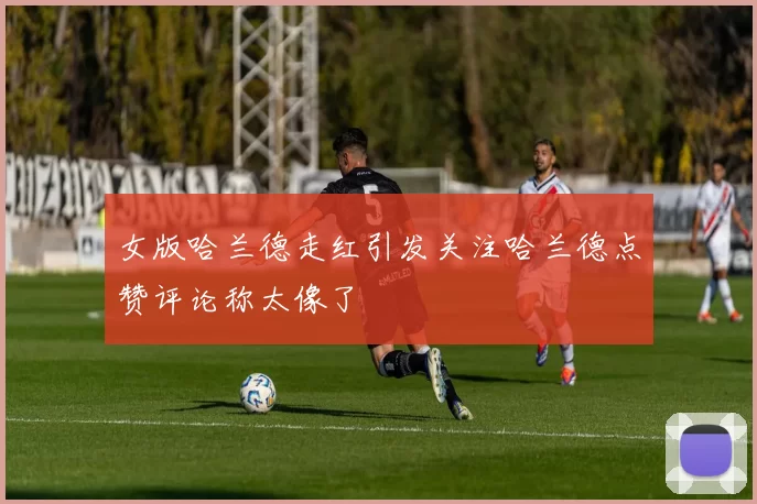 女版哈兰德走红引发关注哈兰德点赞评论称太像了