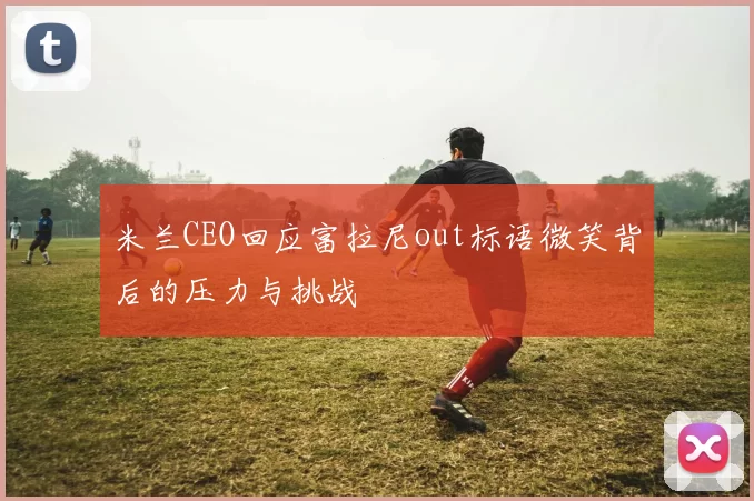 米兰CEO回应富拉尼out标语微笑背后的压力与挑战