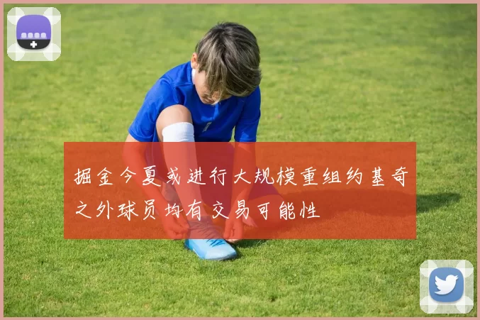 掘金今夏或进行大规模重组约基奇之外球员均有交易可能性