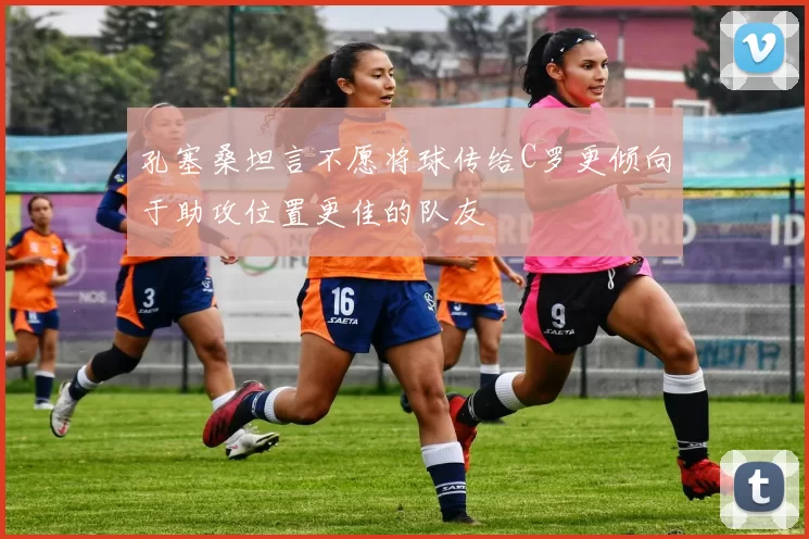 孔塞桑坦言不愿将球传给C罗更倾向于助攻位置更佳的队友