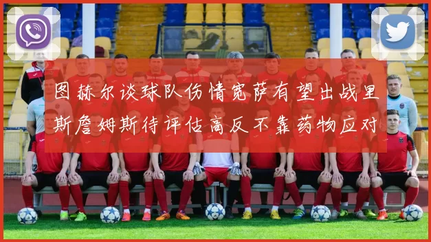 图赫尔谈球队伤情宽萨有望出战里斯詹姆斯待评估高反不靠药物应对