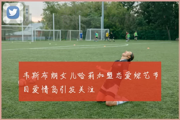 韦斯布朗女儿哈莉加盟恋爱综艺节目爱情岛引发关注