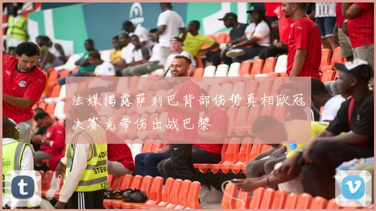 法媒揭露萨利巴背部伤势真相欧冠决赛竟带伤出战巴黎