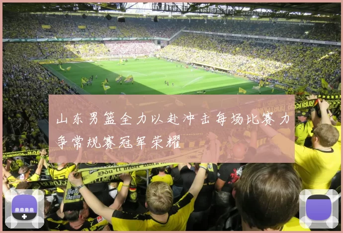 山东男篮全力以赴冲击每场比赛力争常规赛冠军荣耀