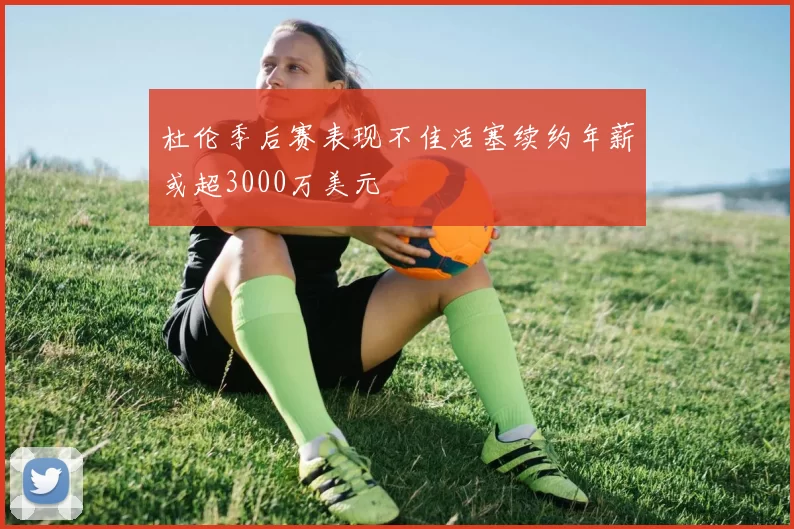 杜伦季后赛表现不佳活塞续约年薪或超3000万美元