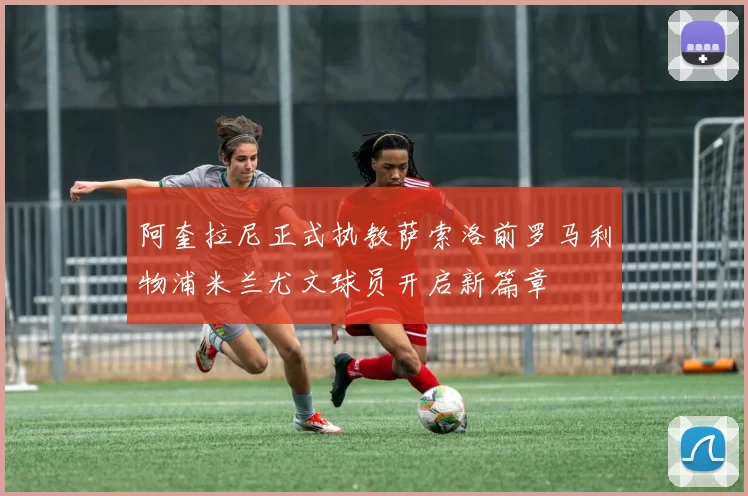 阿奎拉尼正式执教萨索洛前罗马利物浦米兰尤文球员开启新篇章