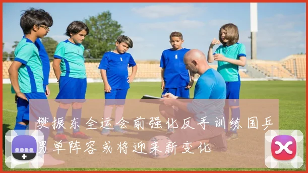 樊振东全运会前强化反手训练国乒男单阵容或将迎来新变化