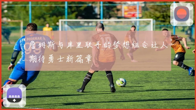 詹姆斯与库里联手的梦想组合让人期待勇士新篇章