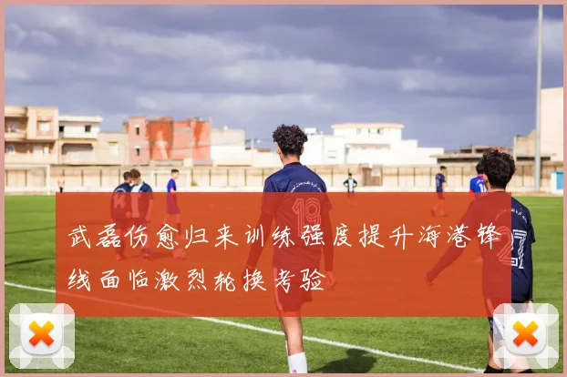 武磊伤愈归来训练强度提升海港锋线面临激烈轮换考验
